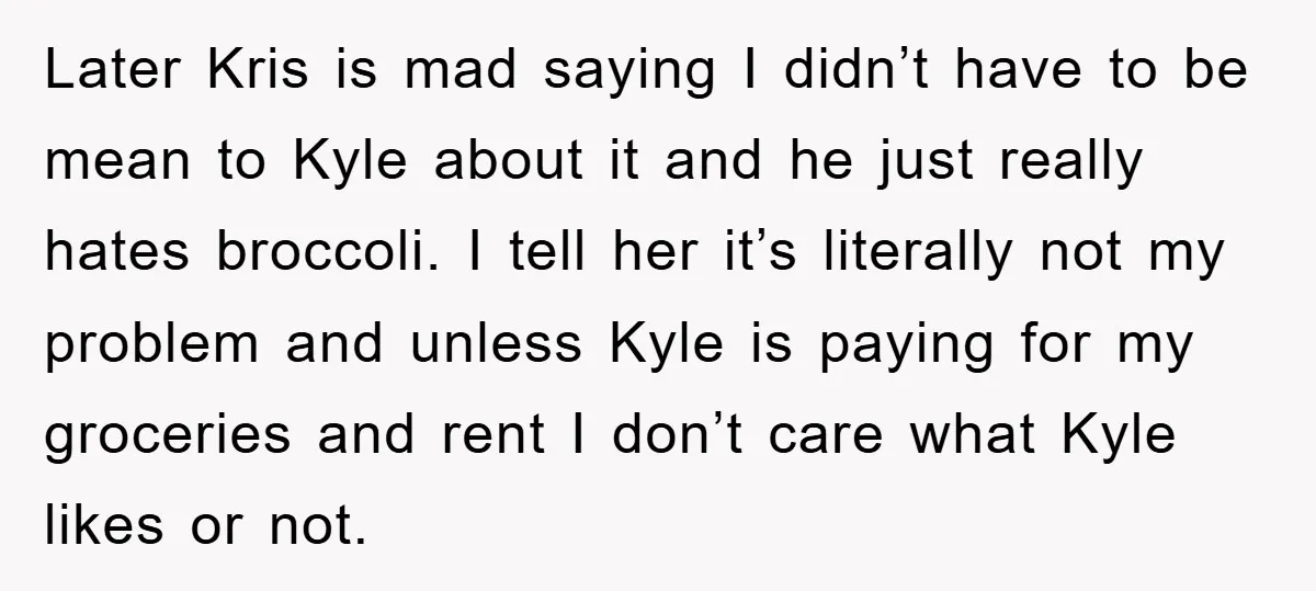 Later Kris is mad saying I didn’t have to be mean to Kyle about it and he just really hates broccoli. I tell her it’s literally not my problem and...