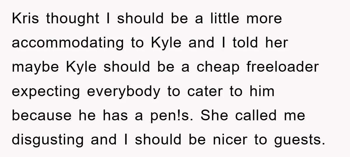 Kris thought I should be a little more accommodating to Kyle and I told her maybe Kyle should be a cheap freeloader expecting everybody to cater to him because he...