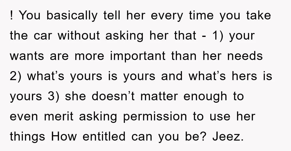 ! You basically tell her every time you take the car without asking her that - 1) your wants are more important than her needs 2) what’s yours is yours...