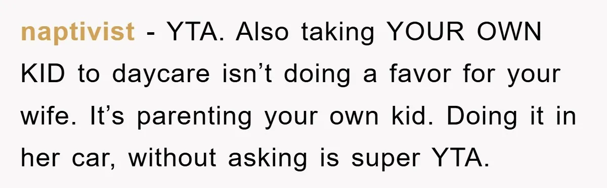 naptivist − YTA. Also taking YOUR OWN KID to daycare isn’t doing a favor for your wife. It’s parenting your own kid. Doing it in her car, without asking is...