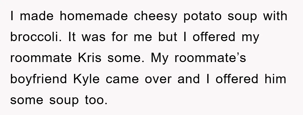 I made homemade cheesy potato soup with broccoli. It was for me but I offered my roommate Kris some. My roommate’s boyfriend Kyle came over and I offered him some...
