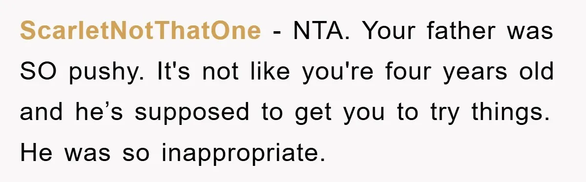 ScarletNotThatOne − NTA. Your father was SO pushy. It's not like you're four years old and he’s supposed to get you to try things. He was so inappropriate.