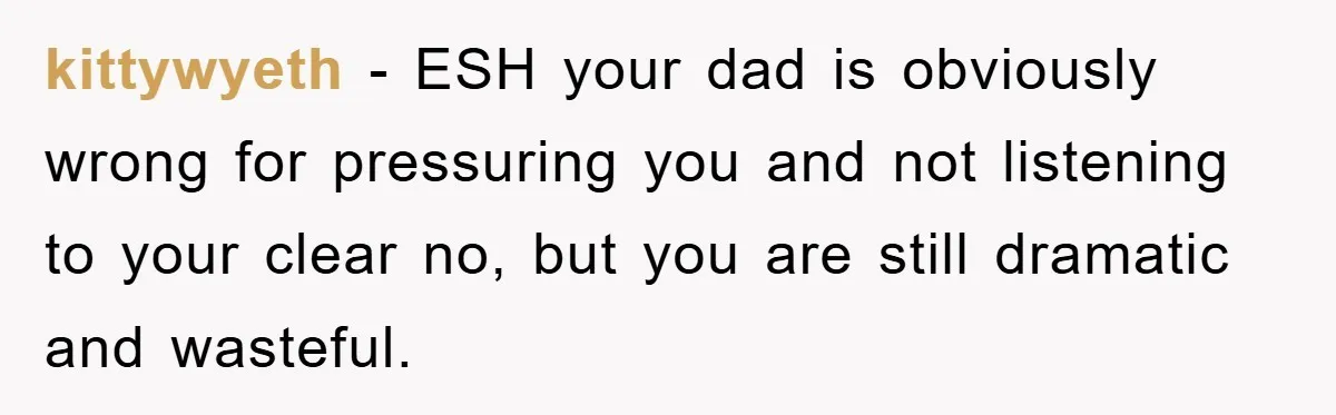 kittywyeth − ESH your dad is obviously wrong for pressuring you and not listening to your clear no, but you are still dramatic and wasteful.