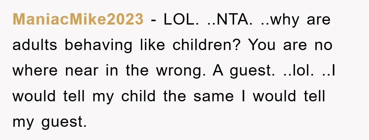 ManiacMike2023 − LOL. ..NTA. ..why are adults behaving like children? You are no where near in the wrong. A guest. ..lol. ..I would tell my child the same I would...