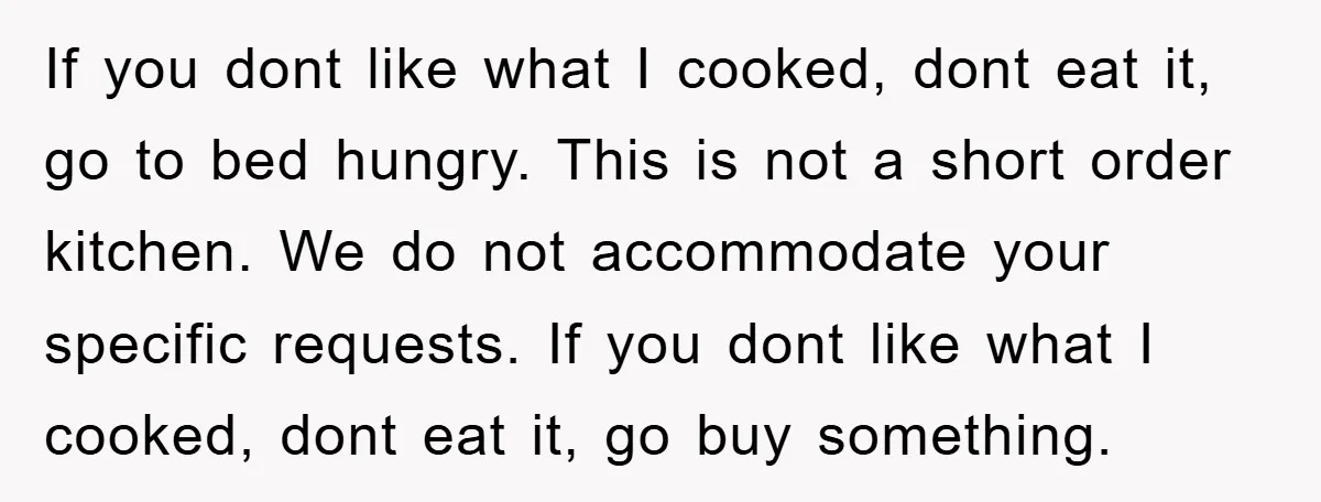 If you dont like what I cooked, dont eat it, go to bed hungry. This is not a short order kitchen. We do not accommodate your specific requests. If you...