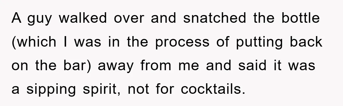 A guy walked over and snatched the bottle (which I was in the process of putting back on the bar) away from me and said it was a sipping spirit,...