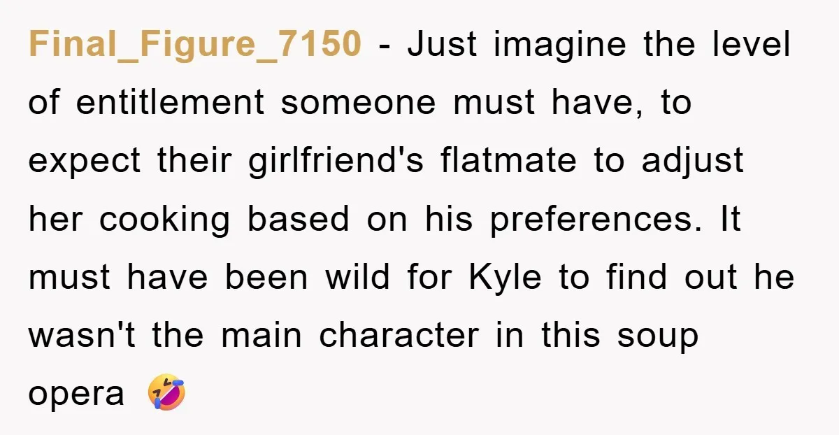 Final_Figure_7150 − Just imagine the level of entitlement someone must have, to expect their girlfriend's flatmate to adjust her cooking based on his preferences. It must have been wild for...