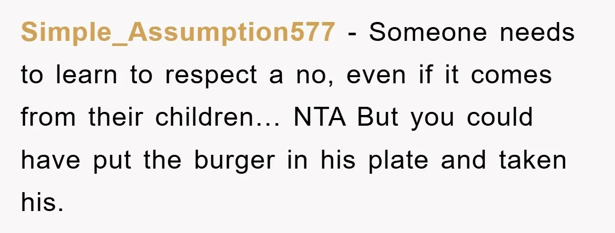 Simple_Assumption577 − Someone needs to learn to respect a no, even if it comes from their children… NTA But you could have put the burger in his plate and taken...