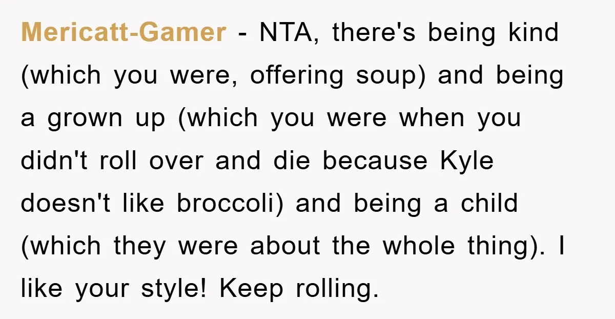 Mericatt-Gamer − NTA, there's being kind (which you were, offering soup) and being a grown up (which you were when you didn't roll over and die because Kyle doesn't like...