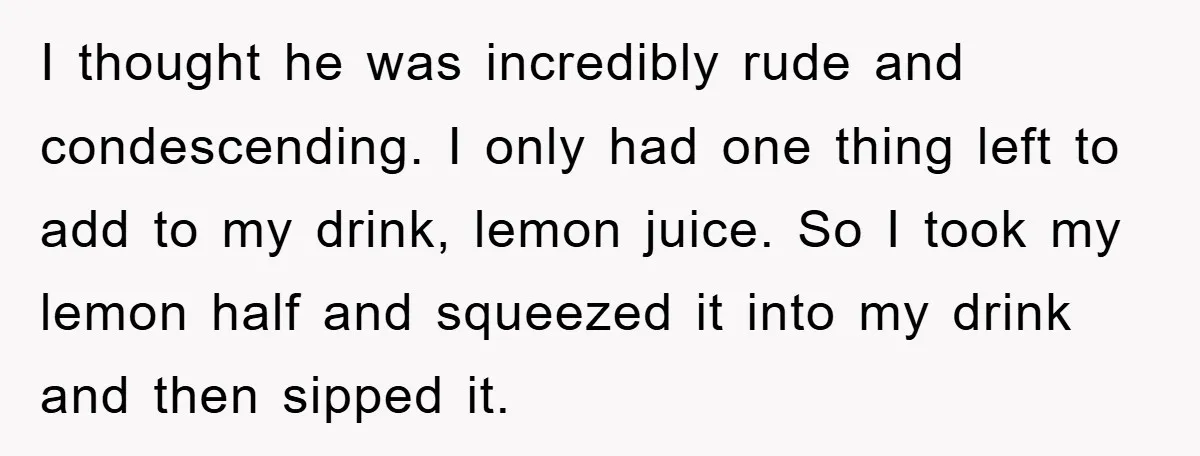 I thought he was incredibly rude and condescending. I only had one thing left to add to my drink, lemon juice. So I took my lemon half and squeezed it...
