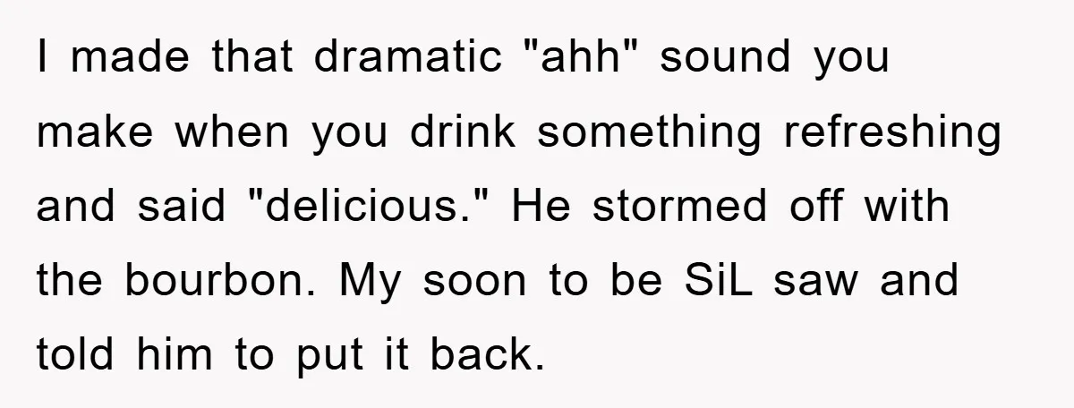 I made that dramatic "ahh" sound you make when you drink something refreshing and said "delicious." He stormed off with the bourbon. My soon to be SiL saw and told...