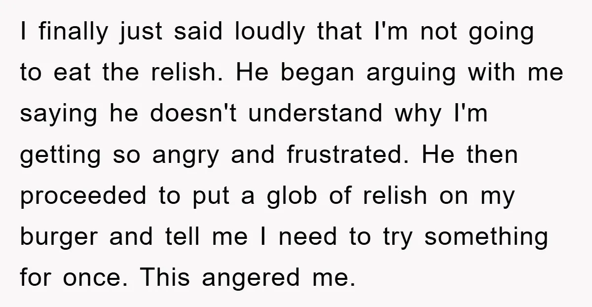 I finally just said loudly that I'm not going to eat the relish. He began arguing with me saying he doesn't understand why I'm getting so angry and frustrated. He...