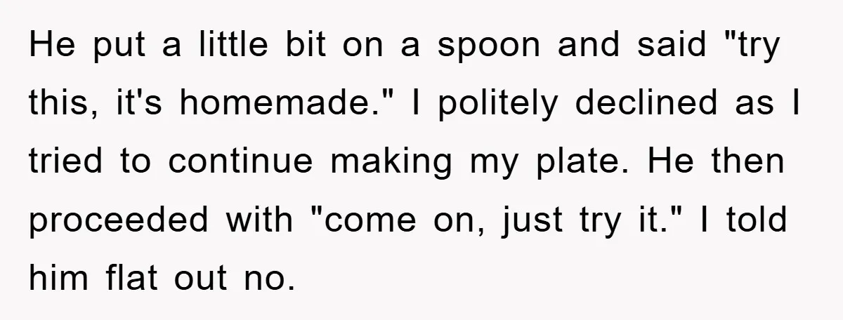 He put a little bit on a spoon and said "try this, it's homemade." I politely declined as I tried to continue making my plate. He then proceeded with "come...