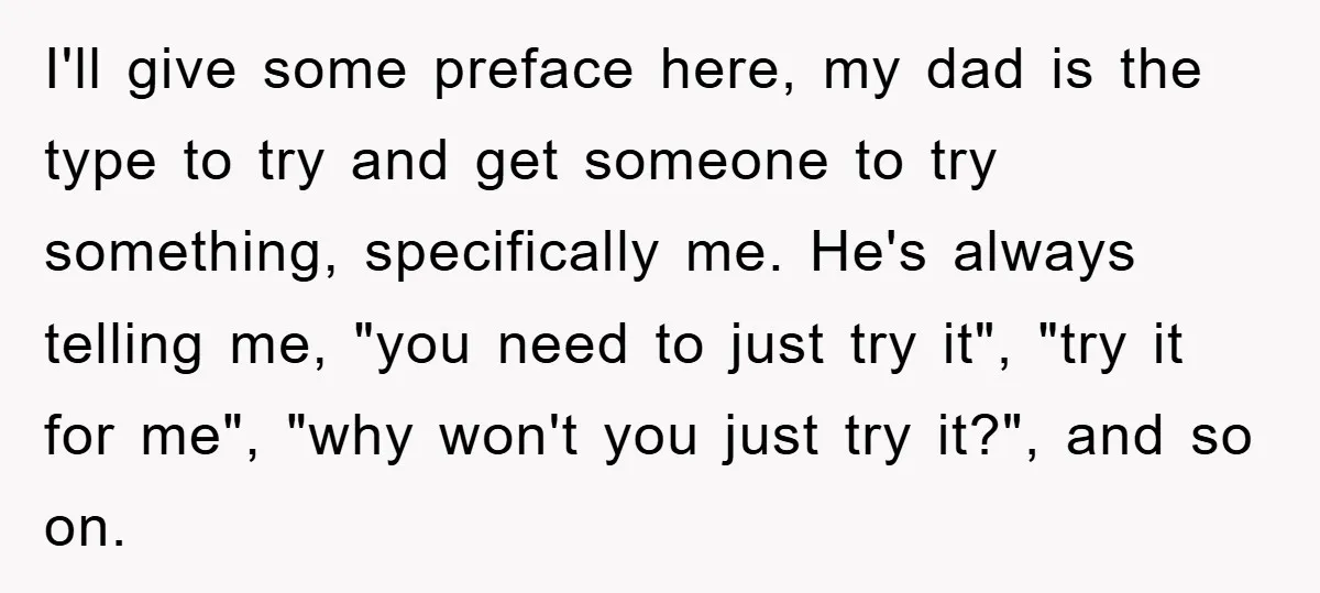 I'll give some preface here, my dad is the type to try and get someone to try something, specifically me. He's always telling me, "you need to just try it",...