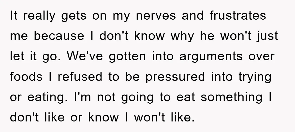 It really gets on my nerves and frustrates me because I don't know why he won't just let it go. We've gotten into arguments over foods I refused to be...