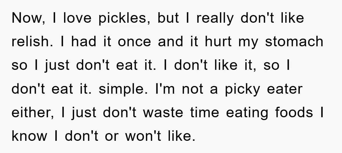 Now, I love pickles, but I really don't like relish. I had it once and it hurt my stomach so I just don't eat it. I don't like it, so...