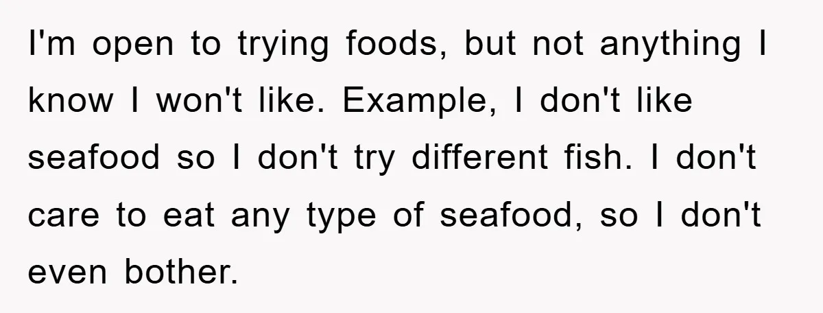 I'm open to trying foods, but not anything I know I won't like. Example, I don't like seafood so I don't try different fish. I don't care to eat any...