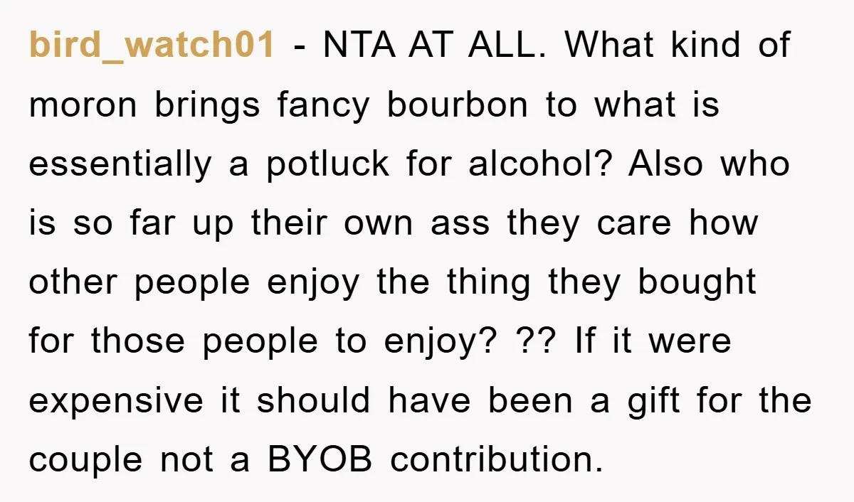 bird_watch01 − NTA AT ALL. What kind of moron brings fancy bourbon to what is essentially a potluck for alcohol? Also who is so far up their own ass they...