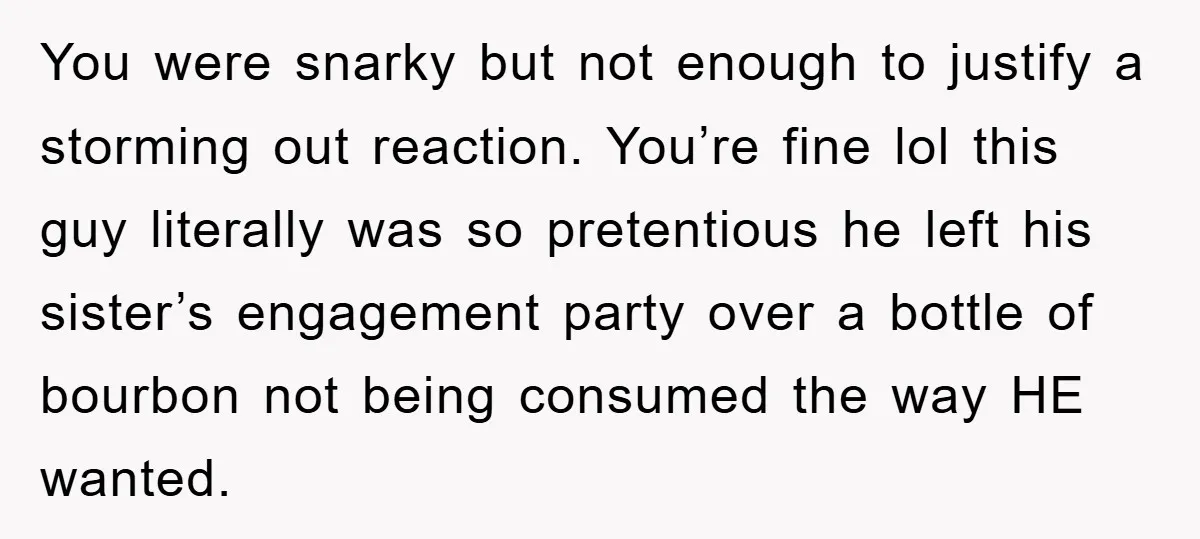 You were snarky but not enough to justify a storming out reaction. You’re fine lol this guy literally was so pretentious he left his sister’s engagement party over a bottle...