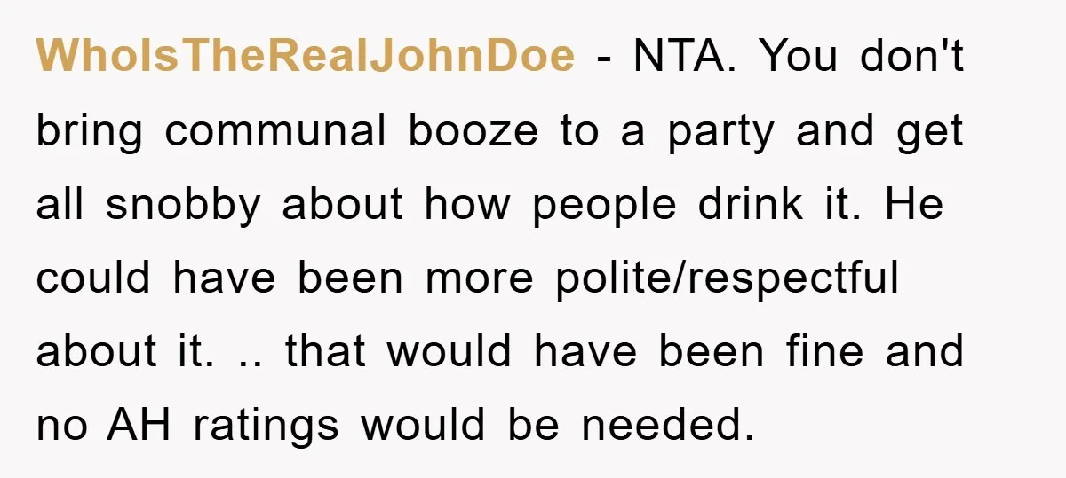 WhoIsTheRealJohnDoe − NTA. You don't bring communal booze to a party and get all snobby about how people drink it. He could have been more polite/respectful about it. .. that...