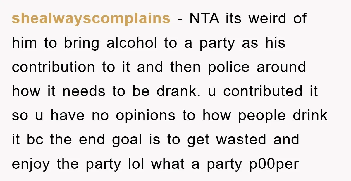 shealwayscomplains − NTA its weird of him to bring alcohol to a party as his contribution to it and then police around how it needs to be drank. u contributed...