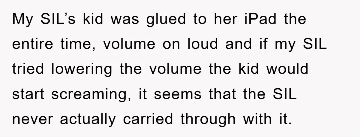My SIL’s kid was glued to her iPad the entire time, volume on loud and if my SIL tried lowering the volume the kid would start screaming, it seems that...
