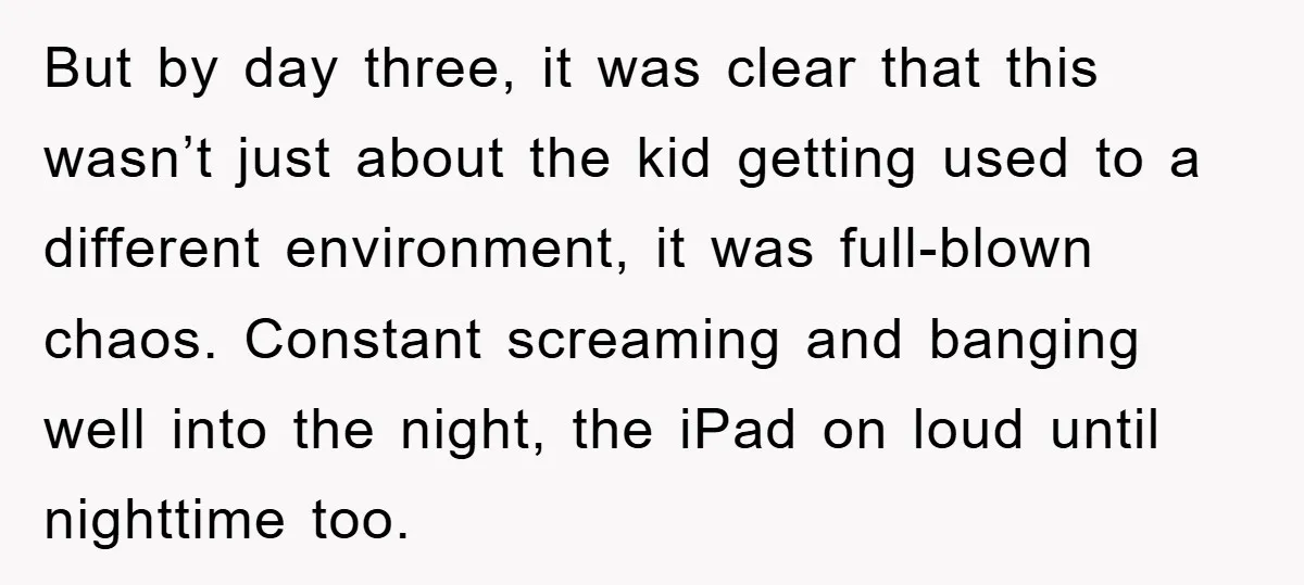 But by day three, it was clear that this wasn’t just about the kid getting used to a different environment, it was full-blown chaos. Constant screaming and banging well into...