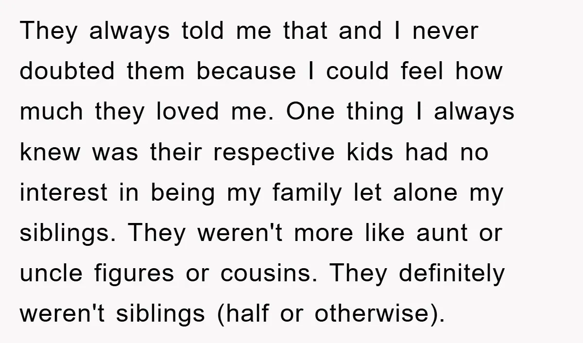 They always told me that and I never doubted them because I could feel how much they loved me. One thing I always knew was their respective kids had no...