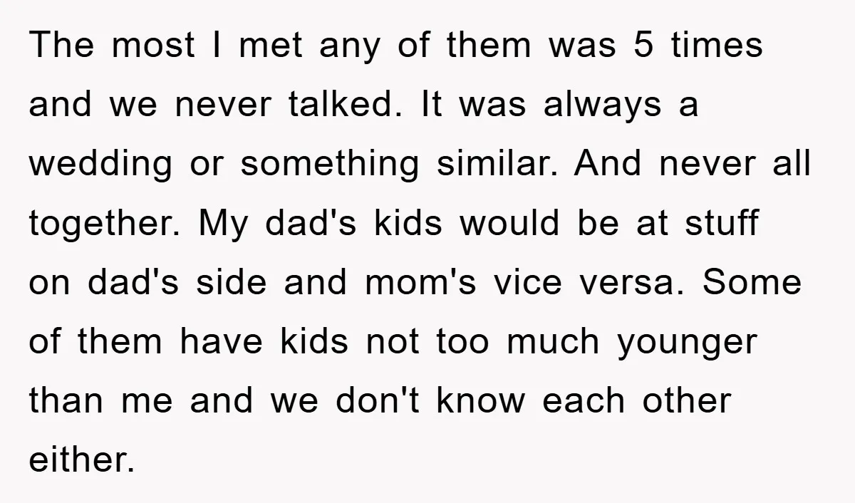The most I met any of them was 5 times and we never talked. It was always a wedding or something similar. And never all together. My dad's kids would...