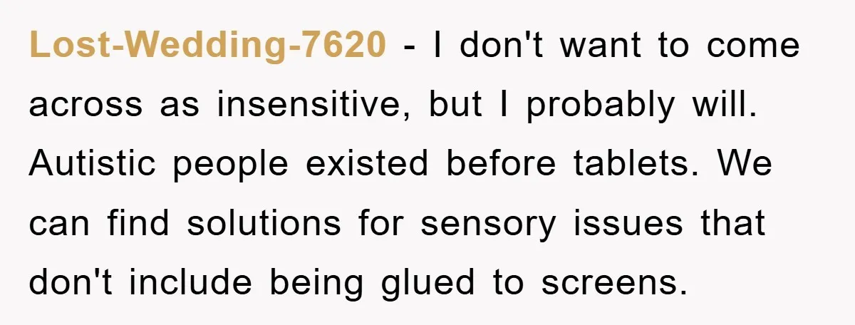 Lost-Wedding-7620 − I don't want to come across as insensitive, but I probably will. Autistic people existed before tablets. We can find solutions for sensory issues that don't include being...