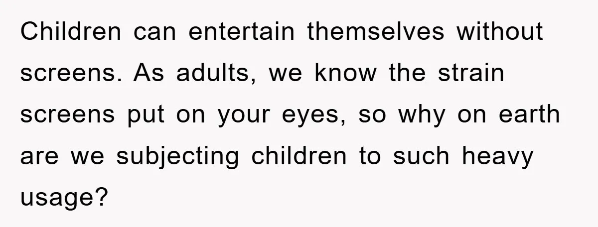 Children can entertain themselves without screens. As adults, we know the strain screens put on your eyes, so why on earth are we subjecting children to such heavy usage?