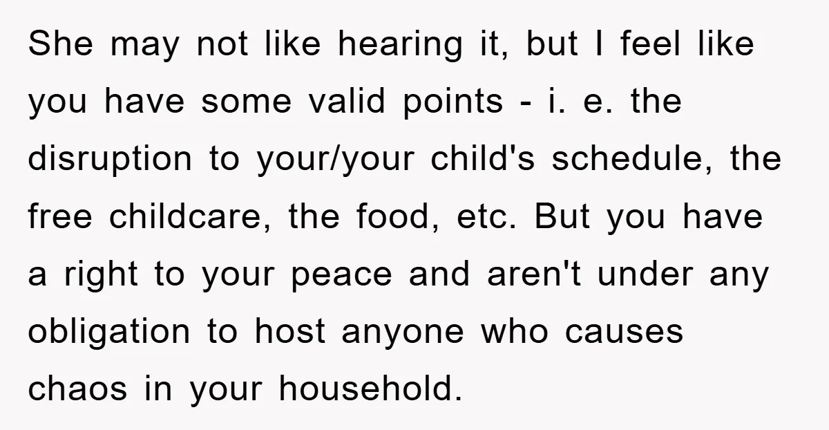 She may not like hearing it, but I feel like you have some valid points - i. e. the disruption to your/your child's schedule, the free childcare, the food, etc....