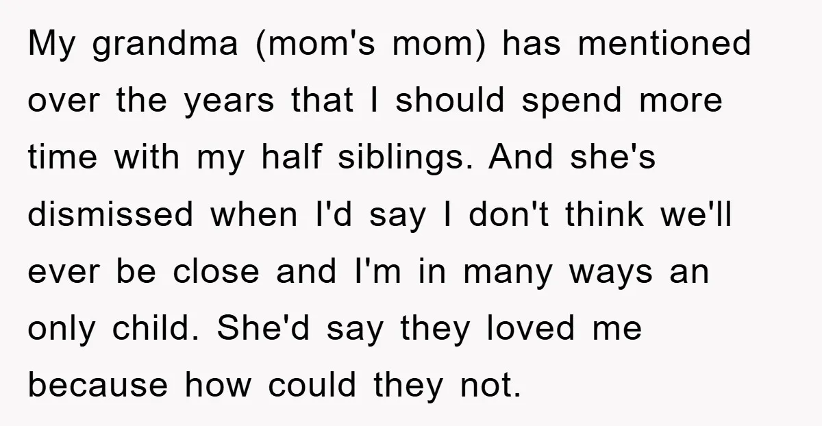 My grandma (mom's mom) has mentioned over the years that I should spend more time with my half siblings. And she's dismissed when I'd say I don't think we'll ever...