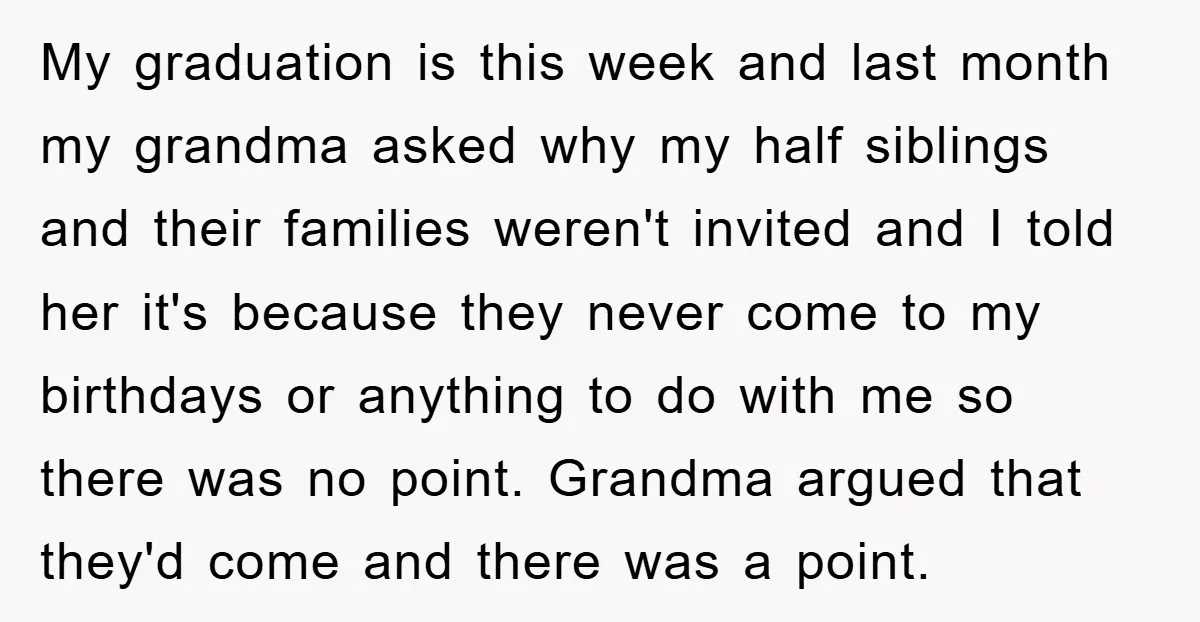My graduation is this week and last month my grandma asked why my half siblings and their families weren't invited and I told her it's because they never come to...
