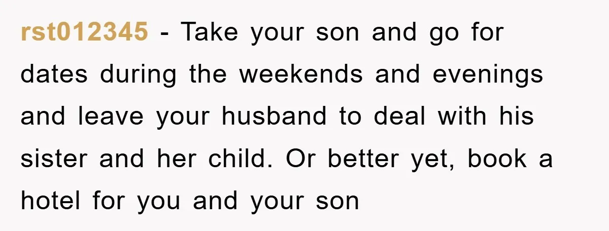 rst012345 − Take your son and go for dates during the weekends and evenings and leave your husband to deal with his sister and her child. Or better yet, book...
