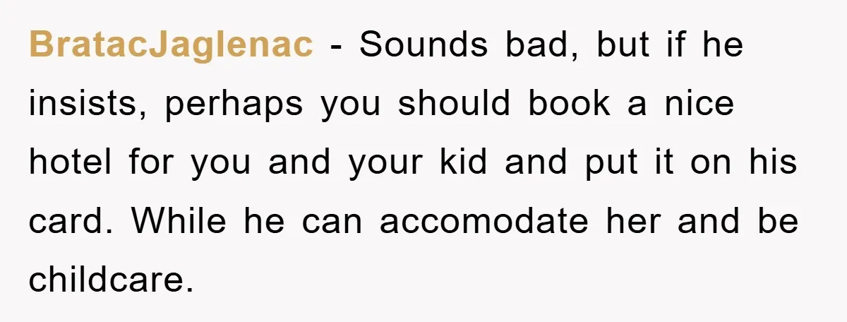 BratacJaglenac − Sounds bad, but if he insists, perhaps you should book a nice hotel for you and your kid and put it on his card. While he can accomodate...