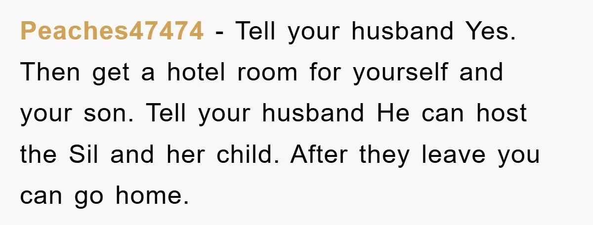 Peaches47474 − Tell your husband Yes. Then get a hotel room for yourself and your son. Tell your husband He can host the Sil and her child. After they leave...