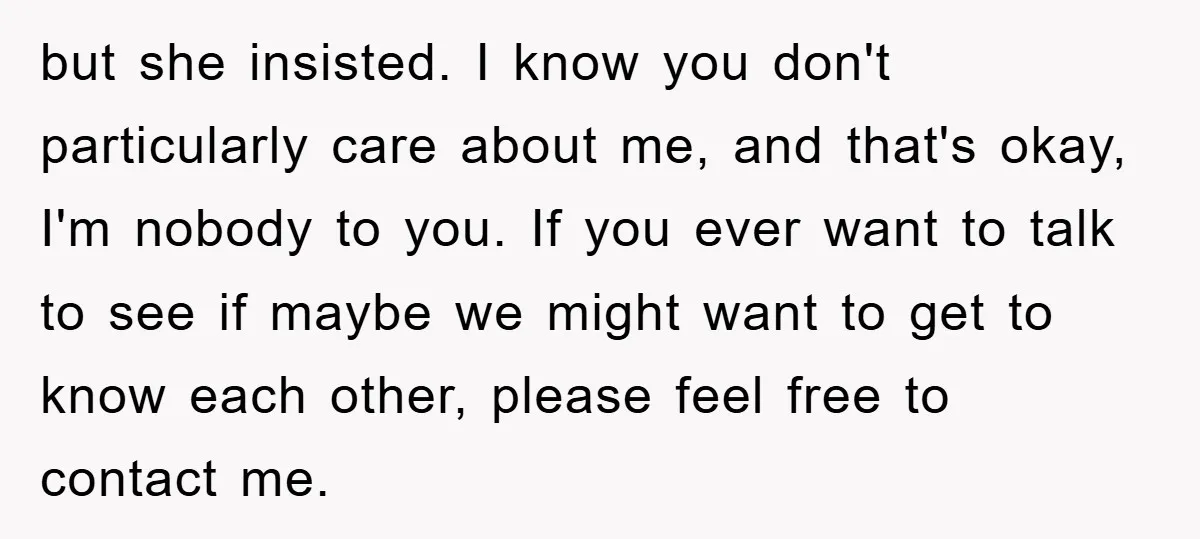 but she insisted. I know you don't particularly care about me, and that's okay, I'm nobody to you. If you ever want to talk to see if maybe we might...