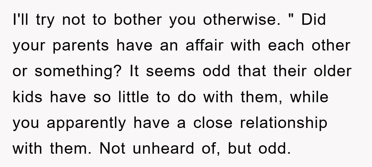 I'll try not to bother you otherwise. " Did your parents have an affair with each other or something? It seems odd that their older kids have so little to...