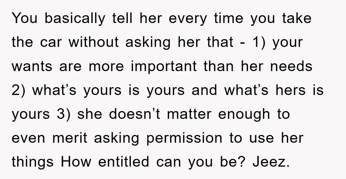 You basically tell her every time you take the car without asking her that - 1) your wants are more important than her needs 2) what’s yours is yours and...