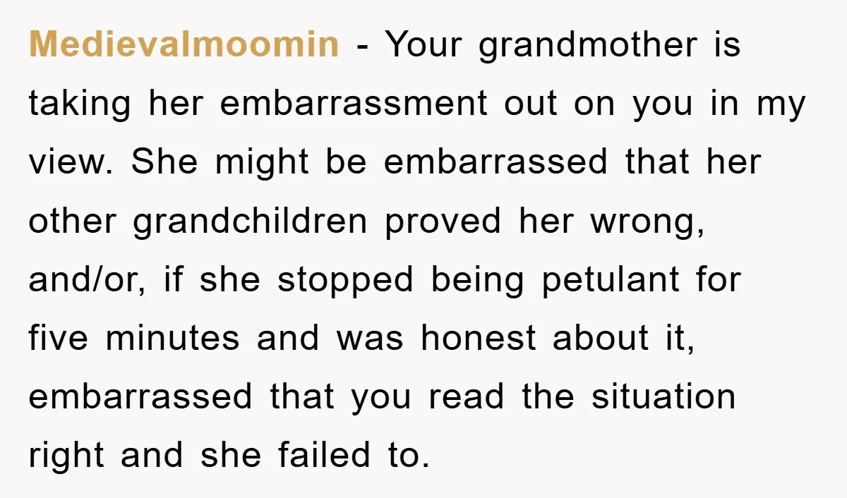 Medievalmoomin − Your grandmother is taking her embarrassment out on you in my view. She might be embarrassed that her other grandchildren proved her wrong, and/or, if she stopped being...