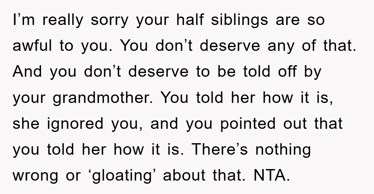 I’m really sorry your half siblings are so awful to you. You don’t deserve any of that. And you don’t deserve to be told off by your grandmother. You told...