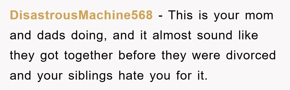 DisastrousMachine568 − This is your mom and dads doing, and it almost sound like they got together before they were divorced and your siblings hate you for it.