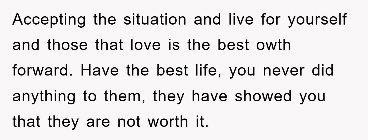 Accepting the situation and live for yourself and those that love is the best owth forward. Have the best life, you never did anything to them, they have showed you...