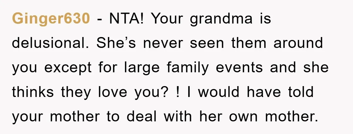 Ginger630 − NTA! Your grandma is delusional. She’s never seen them around you except for large family events and she thinks they love you? ! I would have told your...