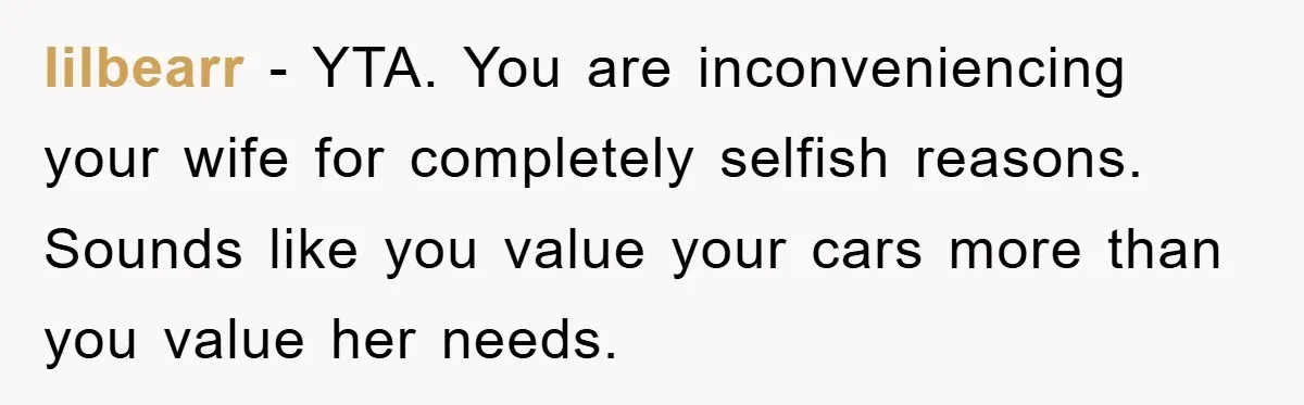 lilbearr − YTA. You are inconveniencing your wife for completely selfish reasons. Sounds like you value your cars more than you value her needs.
