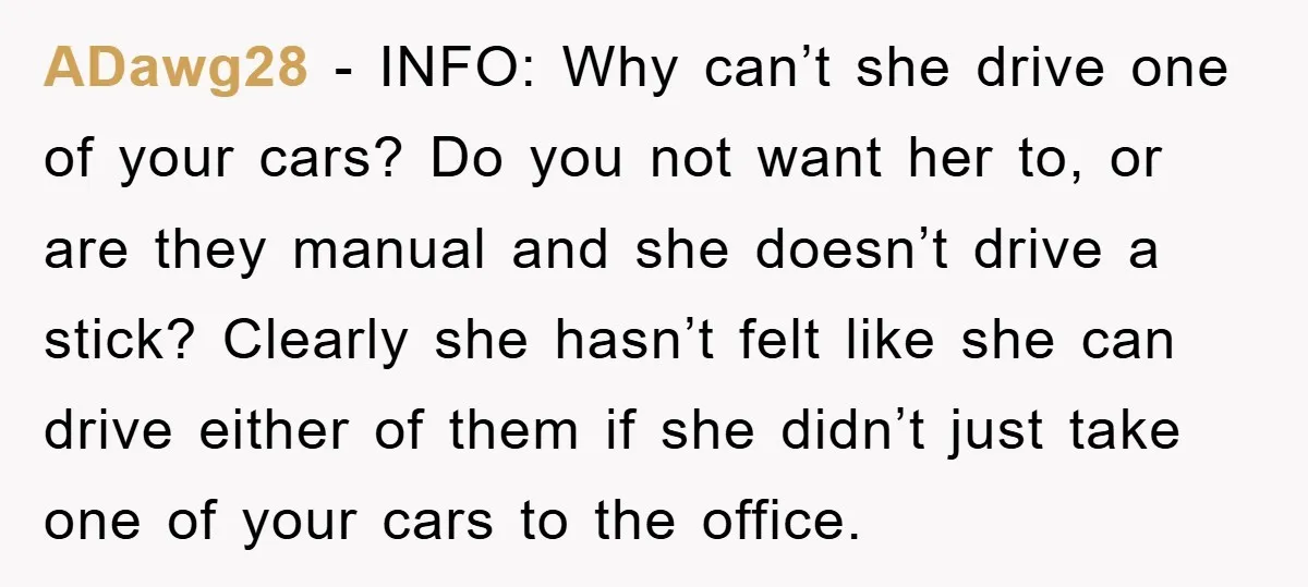 ADawg28 − INFO: Why can’t she drive one of your cars? Do you not want her to, or are they manual and she doesn’t drive a stick? Clearly she hasn’t...