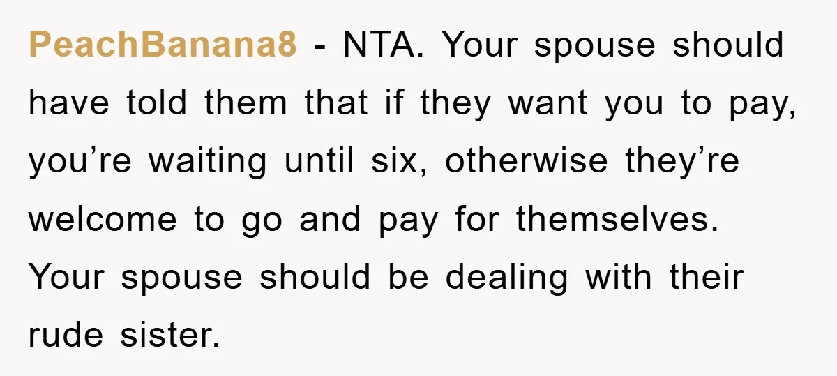 PeachBanana8 − NTA. Your spouse should have told them that if they want you to pay, you’re waiting until six, otherwise they’re welcome to go and pay for themselves. Your...