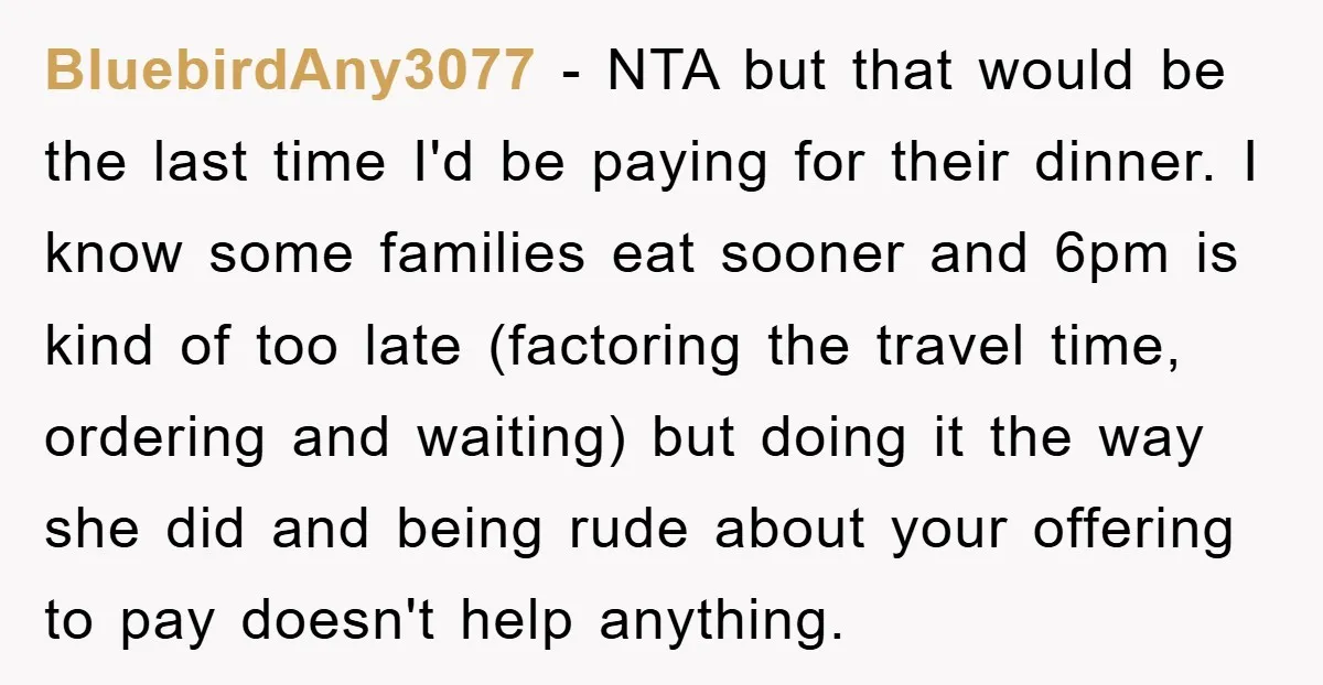 BluebirdAny3077 − NTA but that would be the last time I'd be paying for their dinner. I know some families eat sooner and 6pm is kind of too late (factoring...
