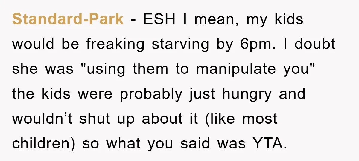 Standard-Park − ESH I mean, my kids would be freaking starving by 6pm. I doubt she was "using them to manipulate you" the kids were probably just hungry and wouldn’t...